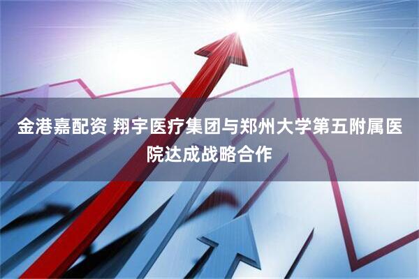金港嘉配资 翔宇医疗集团与郑州大学第五附属医院达成战略合作