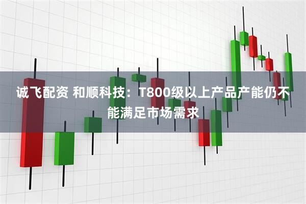 诚飞配资 和顺科技：T800级以上产品产能仍不能满足市场需求