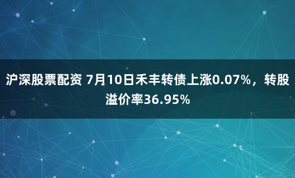 沪深股票配资 7月10日禾丰转债上涨0.07%，转股溢价率36.95%
