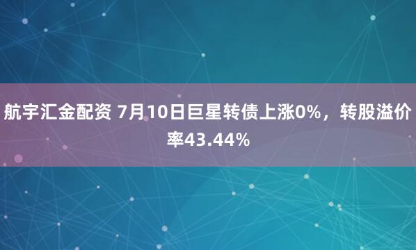 航宇汇金配资 7月10日巨星转债上涨0%，转股溢价率43.44%