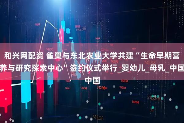 和兴网配资 雀巢与东北农业大学共建“生命早期营养与研究探索中心”签约仪式举行_婴幼儿_母乳_中国