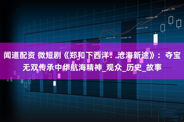 闻道配资 微短剧《郑和下西洋：沧海新途》：夺宝无双传承中华航海精神_观众_历史_故事
